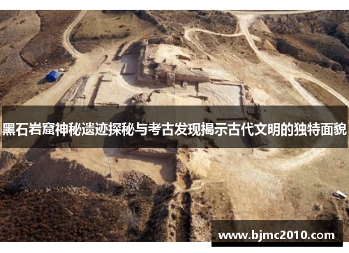黑石岩窟神秘遗迹探秘与考古发现揭示古代文明的独特面貌